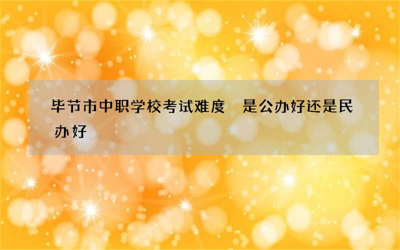 毕节市中职学校考试难度 是公办好还是民办好